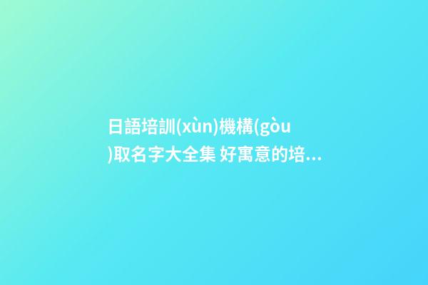 日語培訓(xùn)機構(gòu)取名字大全集 好寓意的培訓(xùn)公司名字